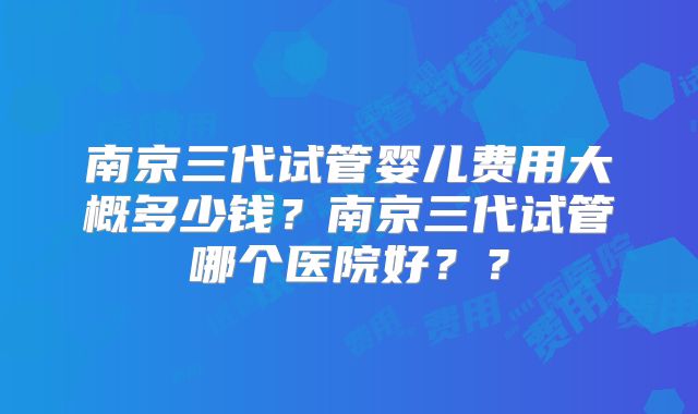 南京三代试管婴儿费用大概多少钱？南京三代试管哪个医院好？？
