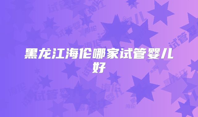 黑龙江海伦哪家试管婴儿好