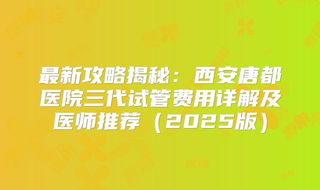最新攻略揭秘：西安唐都医院三代试管费用详解及医师推荐（2025版）