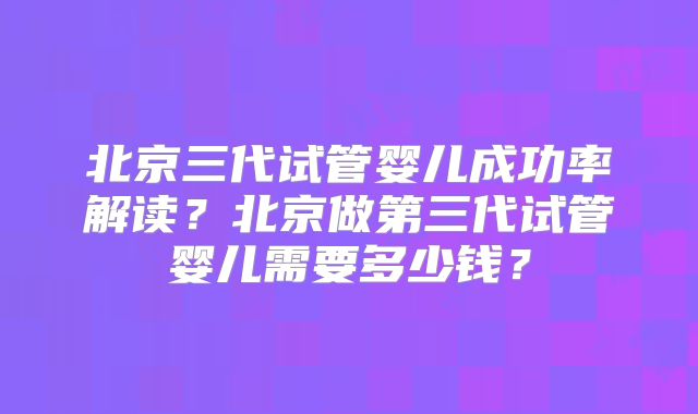 北京三代试管婴儿成功率解读？北京做第三代试管婴儿需要多少钱？