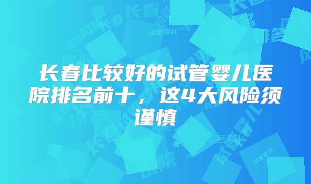长春比较好的试管婴儿医院排名前十，这4大风险须谨慎