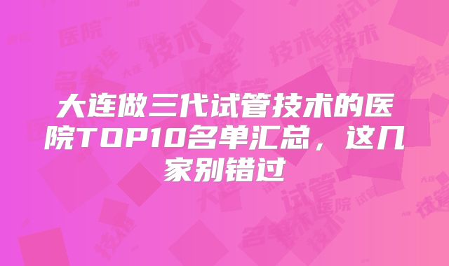 大连做三代试管技术的医院TOP10名单汇总，这几家别错过