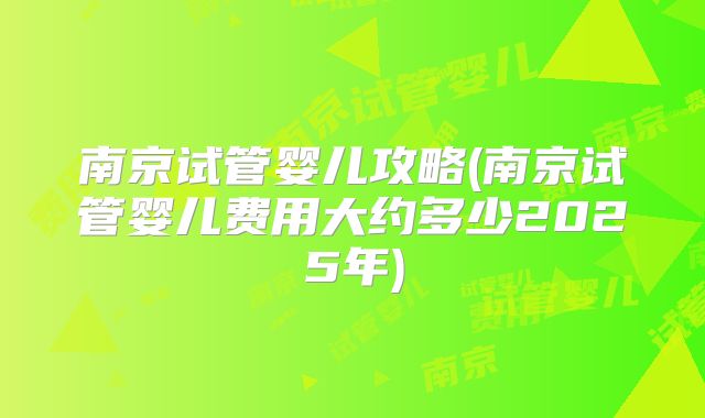南京试管婴儿攻略(南京试管婴儿费用大约多少2025年)