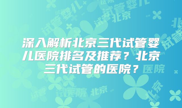 深入解析北京三代试管婴儿医院排名及推荐？北京三代试管的医院？
