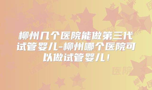 柳州几个医院能做第三代试管婴儿-柳州哪个医院可以做试管婴儿!