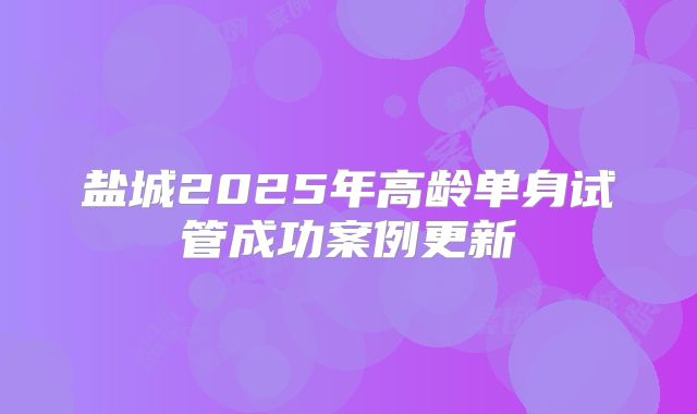 盐城2025年高龄单身试管成功案例更新