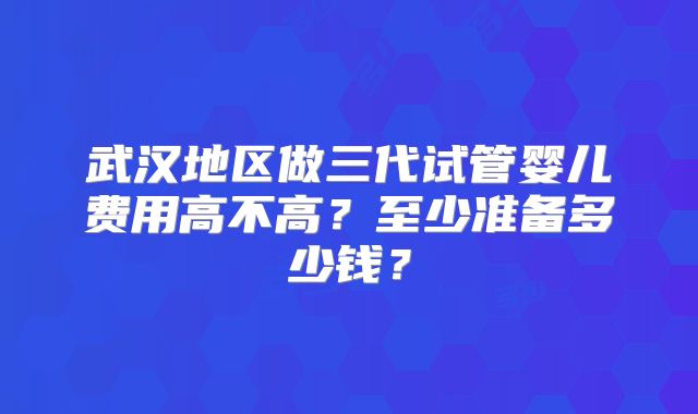 武汉地区做三代试管婴儿费用高不高？至少准备多少钱？