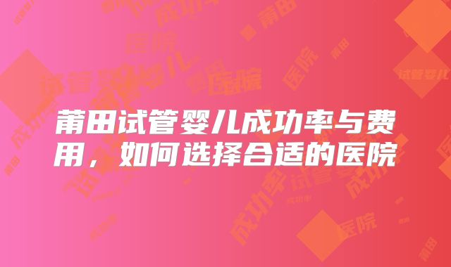 莆田试管婴儿成功率与费用，如何选择合适的医院