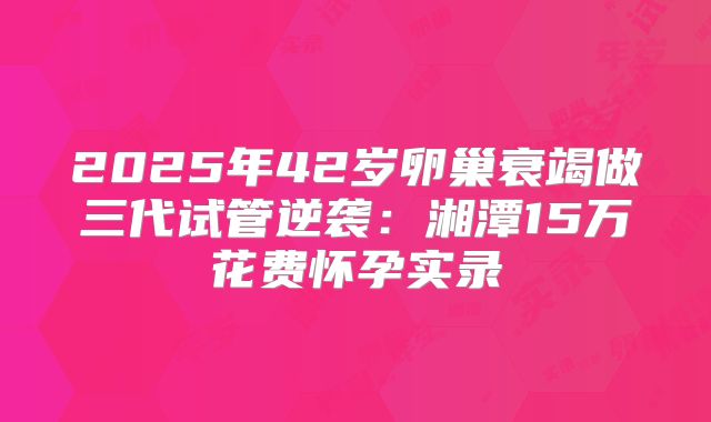 2025年42岁卵巢衰竭做三代试管逆袭：湘潭15万花费怀孕实录