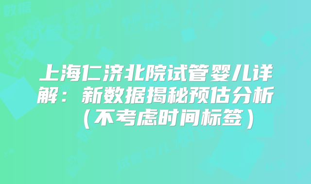 上海仁济北院试管婴儿详解：新数据揭秘预估分析（不考虑时间标签）