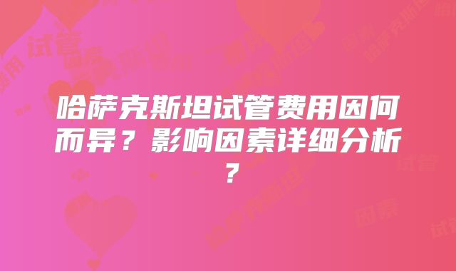 哈萨克斯坦试管费用因何而异?影响因素详细分析?