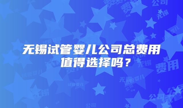 无锡试管婴儿公司总费用 值得选择吗？