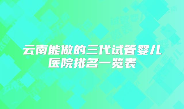 云南能做的三代试管婴儿医院排名一览表