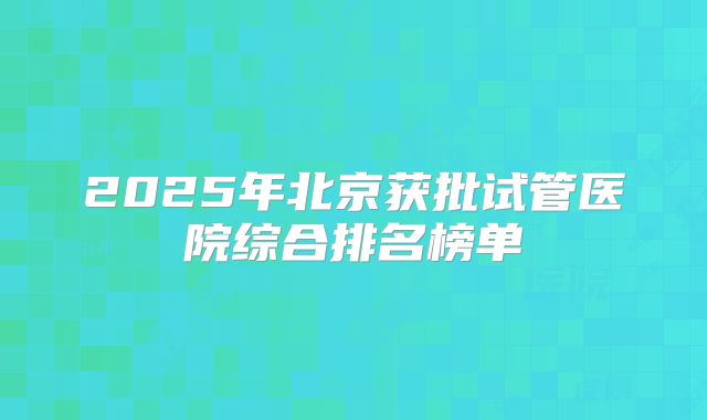 2025年北京获批试管医院综合排名榜单