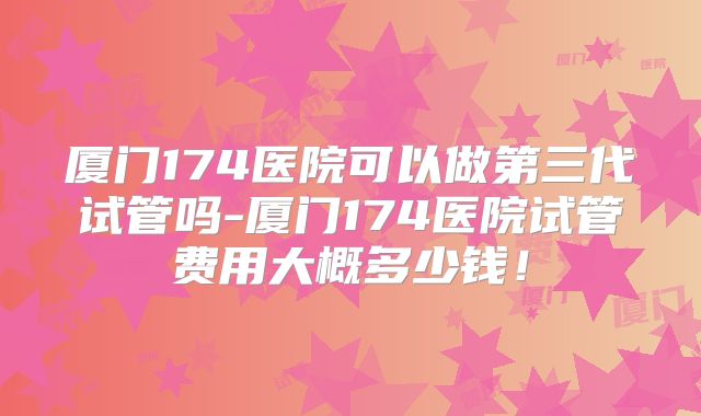 厦门174医院可以做第三代试管吗-厦门174医院试管费用大概多少钱!