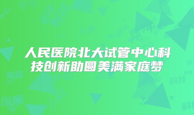 人民医院北大试管中心科技创新助圆美满家庭梦