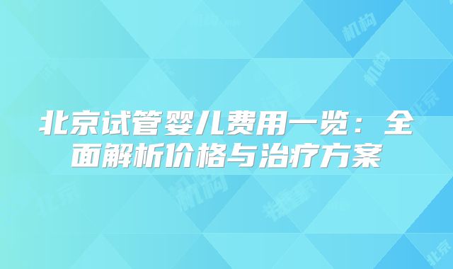 北京试管婴儿费用一览：全面解析价格与治疗方案