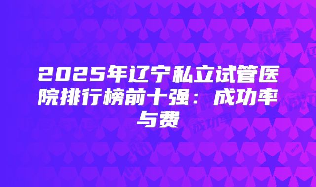2025年辽宁私立试管医院排行榜前十强：成功率与费