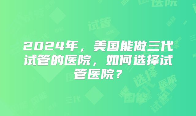 2024年，美国能做三代试管的医院，如何选择试管医院？