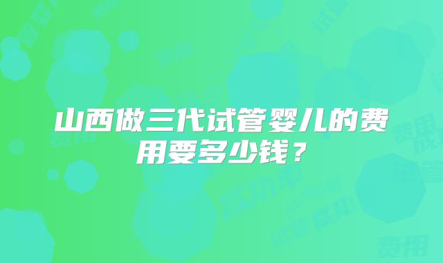 山西做三代试管婴儿的费用要多少钱？