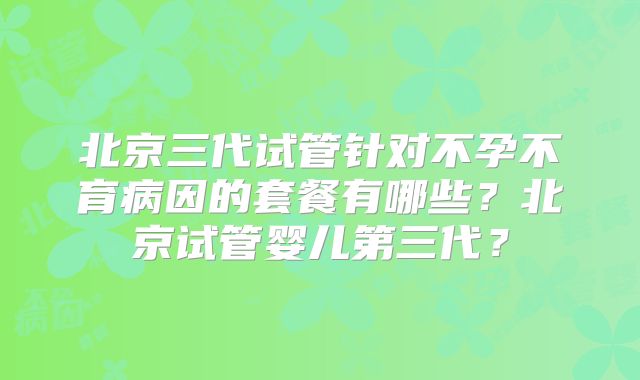 北京三代试管针对不孕不育病因的套餐有哪些？北京试管婴儿第三代？