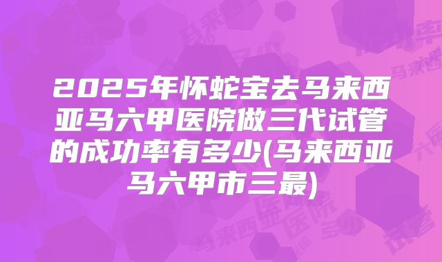 2025年怀蛇宝去马来西亚马六甲医院做三代试管的成功率有多少(马来西亚马六甲市三最)