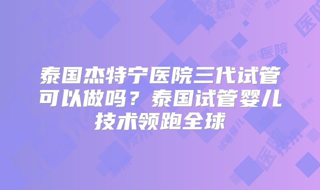 泰国杰特宁医院三代试管可以做吗？泰国试管婴儿技术领跑全球