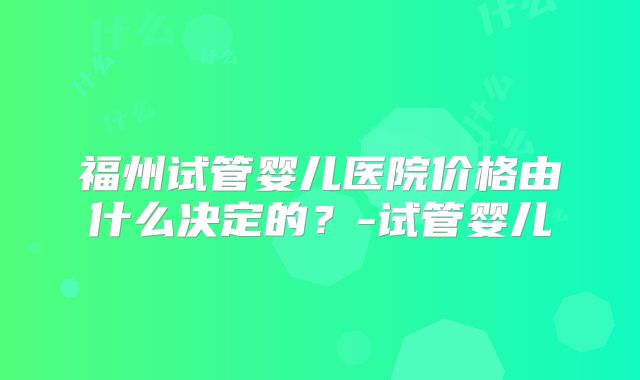 福州试管婴儿医院价格由什么决定的？-试管婴儿
