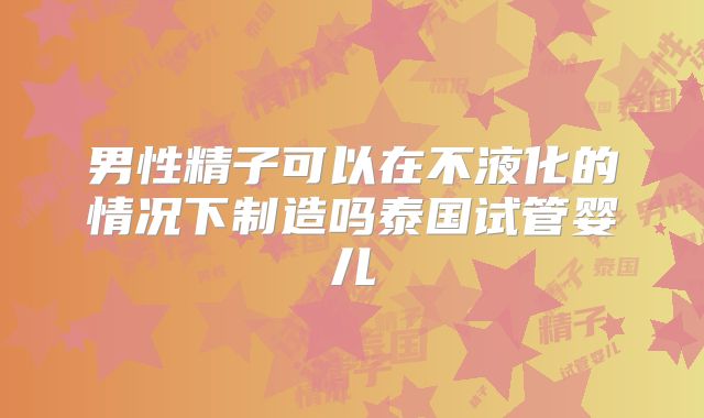 男性精子可以在不液化的情况下制造吗泰国试管婴儿