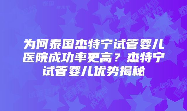 为何泰国杰特宁试管婴儿医院成功率更高?杰特宁试管婴儿优势揭秘
