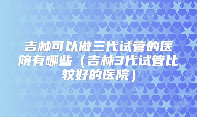 吉林可以做三代试管的医院有哪些（吉林3代试管比较好的医院）