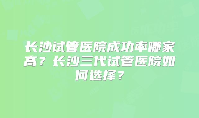 长沙试管医院成功率哪家高？长沙三代试管医院如何选择？