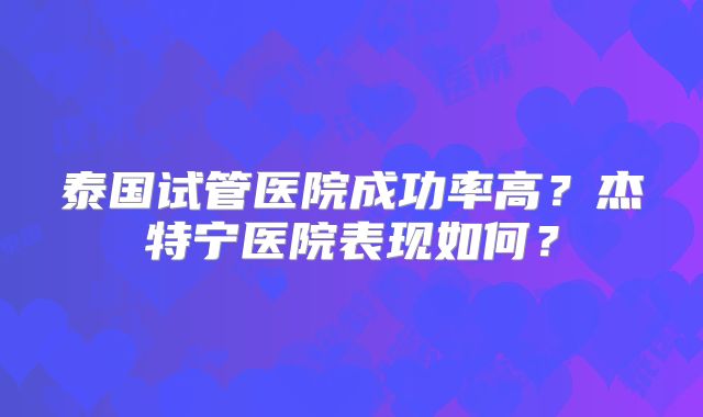 泰国试管医院成功率高？杰特宁医院表现如何？