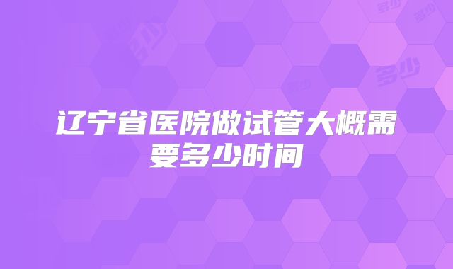 辽宁省医院做试管大概需要多少时间