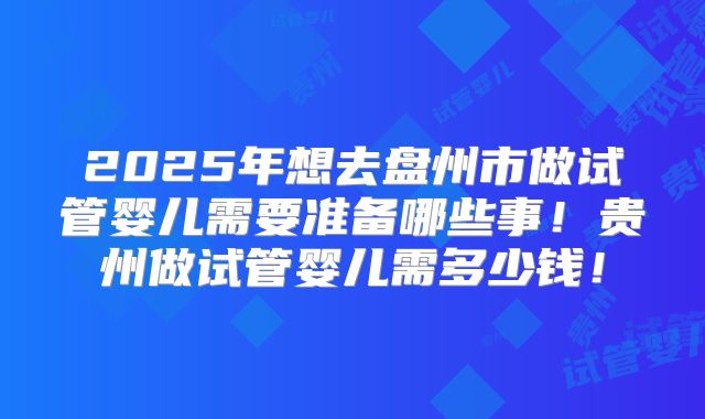 2025年想去盘州市做试管婴儿需要准备哪些事！贵州做试管婴儿需多少钱！