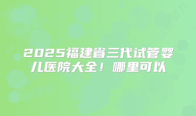 2025福建省三代试管婴儿医院大全！哪里可以