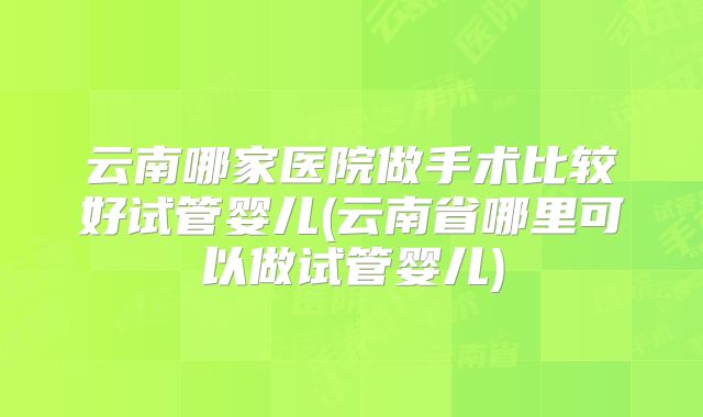 云南哪家医院做手术比较好试管婴儿(云南省哪里可以做试管婴儿)