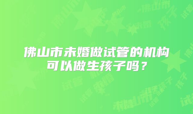 佛山市未婚做试管的机构可以做生孩子吗？