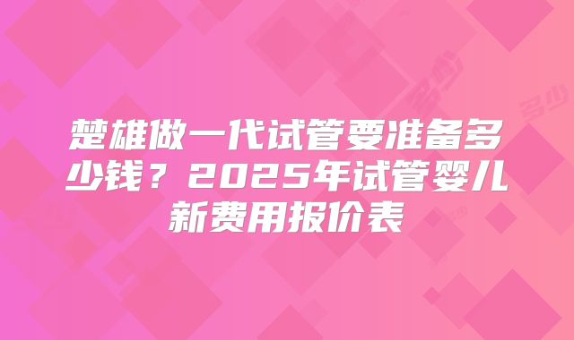 楚雄做一代试管要准备多少钱？2025年试管婴儿新费用报价表