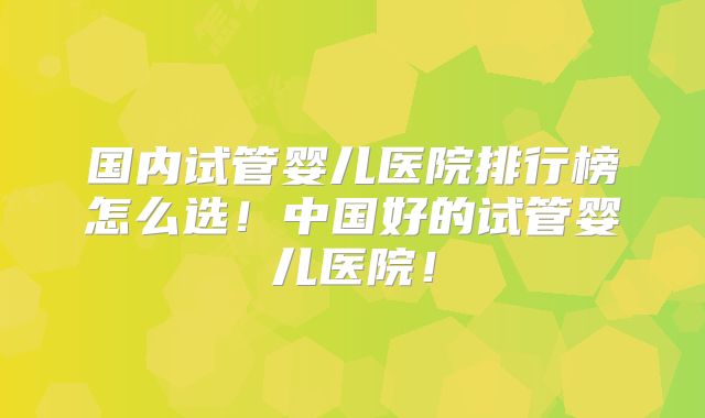 国内试管婴儿医院排行榜怎么选!中国好的试管婴儿医院!