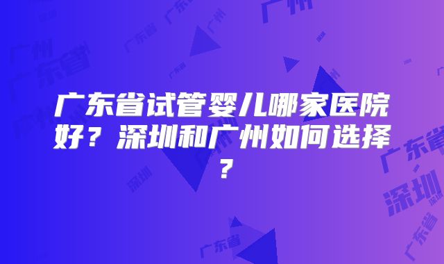 广东省试管婴儿哪家医院好？深圳和广州如何选择？