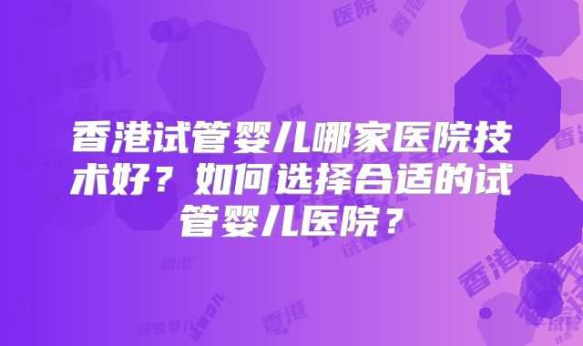 香港试管婴儿哪家医院技术好？如何选择合适的试管婴儿医院？