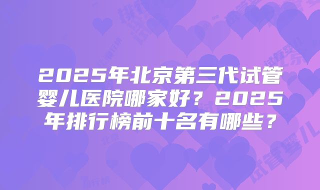 2025年北京第三代试管婴儿医院哪家好？2025年排行榜前十名有哪些？