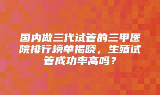 国内做三代试管的三甲医院排行榜单揭晓，生殖试管成功率高吗？