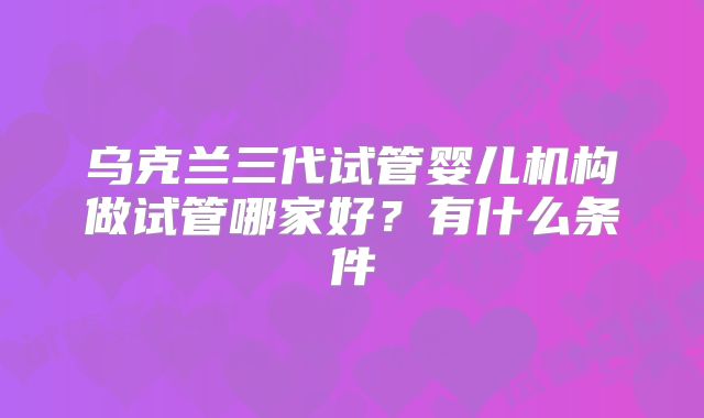 乌克兰三代试管婴儿机构做试管哪家好？有什么条件