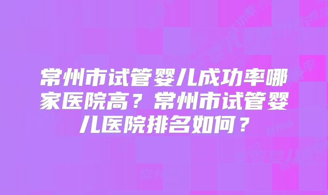 常州市试管婴儿成功率哪家医院高?常州市试管婴儿医院排名如何?