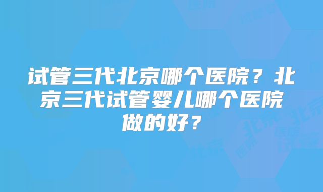 试管三代北京哪个医院？北京三代试管婴儿哪个医院做的好？