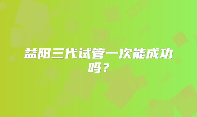 益阳三代试管一次能成功吗？
