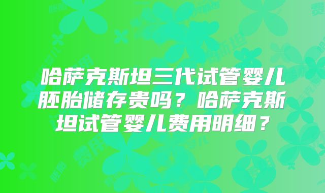 哈萨克斯坦三代试管婴儿胚胎储存贵吗？哈萨克斯坦试管婴儿费用明细？