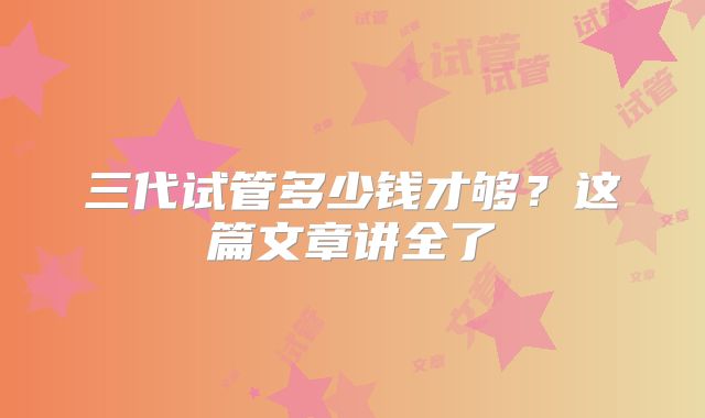 三代试管多少钱才够？这篇文章讲全了